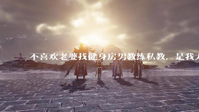 不喜欢老婆找健身房男教练私教，是我太狭隘了吗？