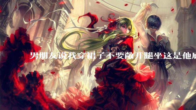 男朋友说我穿裙子不要敞开腿坐这是他底线，我该怎么办？